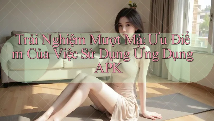 Trải Nghiệm Mượt Mà: Ưu Điểm Của Việc Sử Dụng Ứng Dụng APK Trải Nghiệm Mượt Mà: Ưu Điểm Của Việc Sử Dụng Ứng Dụng APK