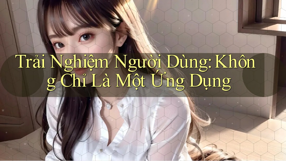 Trải Nghiệm Người Dùng: Không Chỉ Là Một Ứng Dụng Trải Nghiệm Người Dùng: Không Chỉ Là Một Ứng Dụng