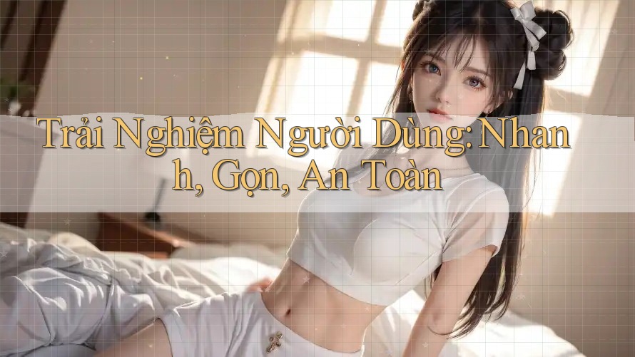 Trải Nghiệm Người Dùng: Nhanh, Gọn, An Toàn Trải Nghiệm Người Dùng: Nhanh, Gọn, An Toàn