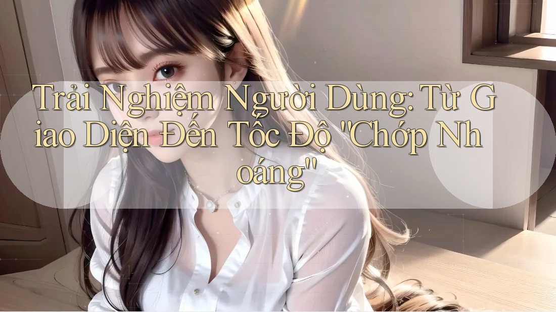 Trải Nghiệm Người Dùng: Từ Giao Diện Đến Tốc Độ “Chớp Nhoáng”