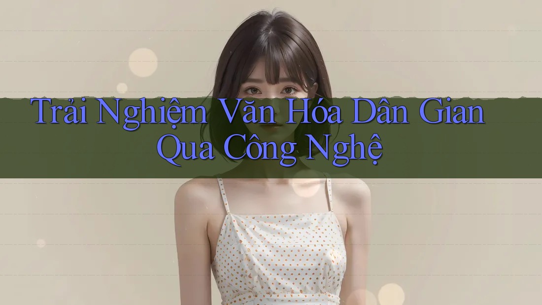Trải Nghiệm Văn Hóa Dân Gian Qua Công Nghệ Trải Nghiệm Văn Hóa Dân Gian Qua Công Nghệ