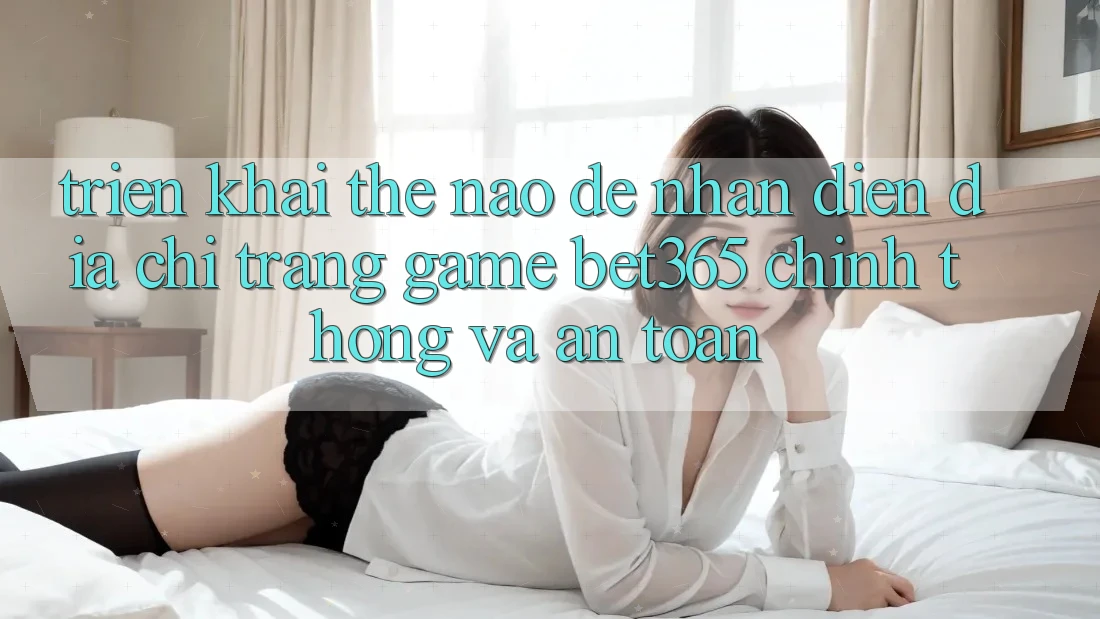 Triển khai thế nào để nhận diện Địa chỉ trang Game bet365 chính thống và an toàn?