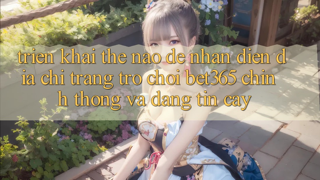 Triển khai thế nào để nhận diện Địa chỉ trang Trò chơi bet365 chính thống và đáng tin cậy? Triển khai thế nào để nhận diện Địa chỉ trang Trò chơi bet365 chính thống và đáng tin cậy?