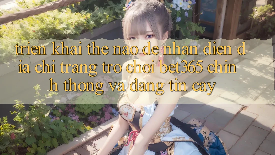 Triển khai thế nào để nhận diện Địa chỉ trang Trò chơi bet365 chính thống và đáng tin cậy?