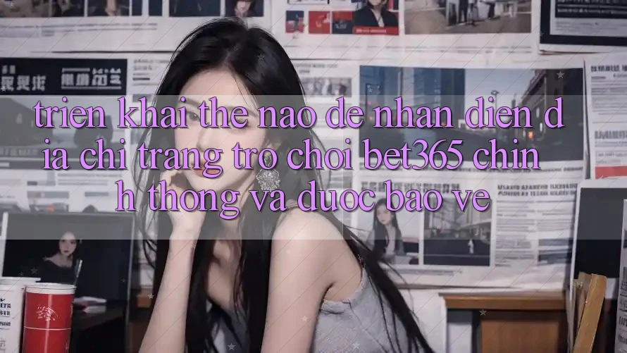 Triển khai thế nào để nhận diện Địa chỉ trang Trò chơi bet365 chính thống và được bảo vệ? Triển khai thế nào để nhận diện Địa chỉ trang Trò chơi bet365 chính thống và được bảo vệ?