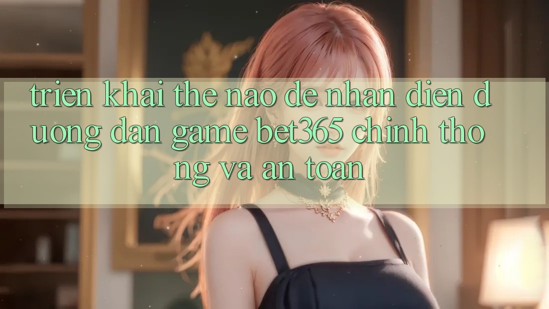 Triển khai thế nào để nhận diện Đường dẫn Game bet365 chính thống và an toàn? Triển khai thế nào để nhận diện Đường dẫn Game bet365 chính thống và an toàn?
