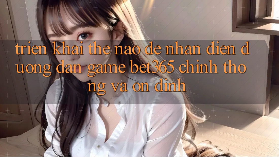 Triển khai thế nào để nhận diện Đường dẫn Game bet365 chính thống và ổn định? Triển khai thế nào để nhận diện Đường dẫn Game bet365 chính thống và ổn định?