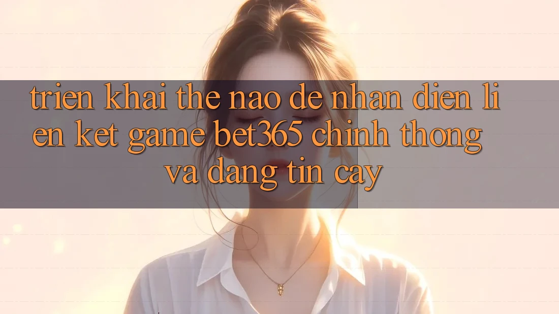 Triển khai thế nào để nhận diện Liên kết Game bet365 chính thống và đáng tin cậy? Triển khai thế nào để nhận diện Liên kết Game bet365 chính thống và đáng tin cậy?