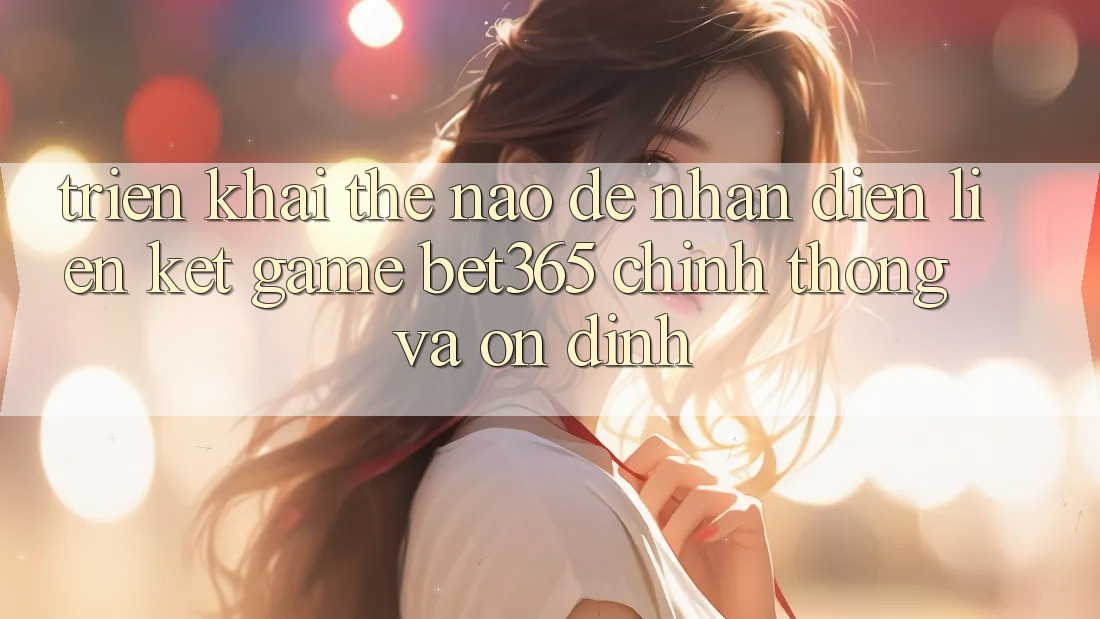 Triển khai thế nào để nhận diện Liên kết Game bet365 chính thống và ổn định? Triển khai thế nào để nhận diện Liên kết Game bet365 chính thống và ổn định?