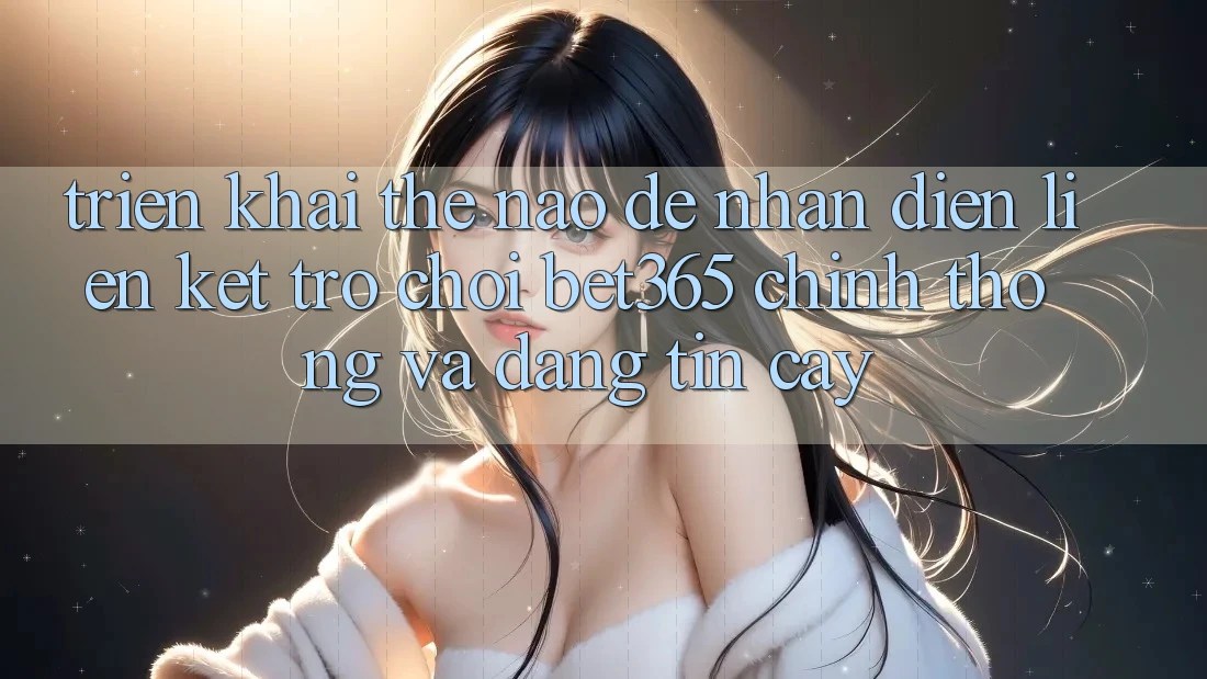 Triển khai thế nào để nhận diện Liên kết Trò chơi bet365 chính thống và đáng tin cậy?
