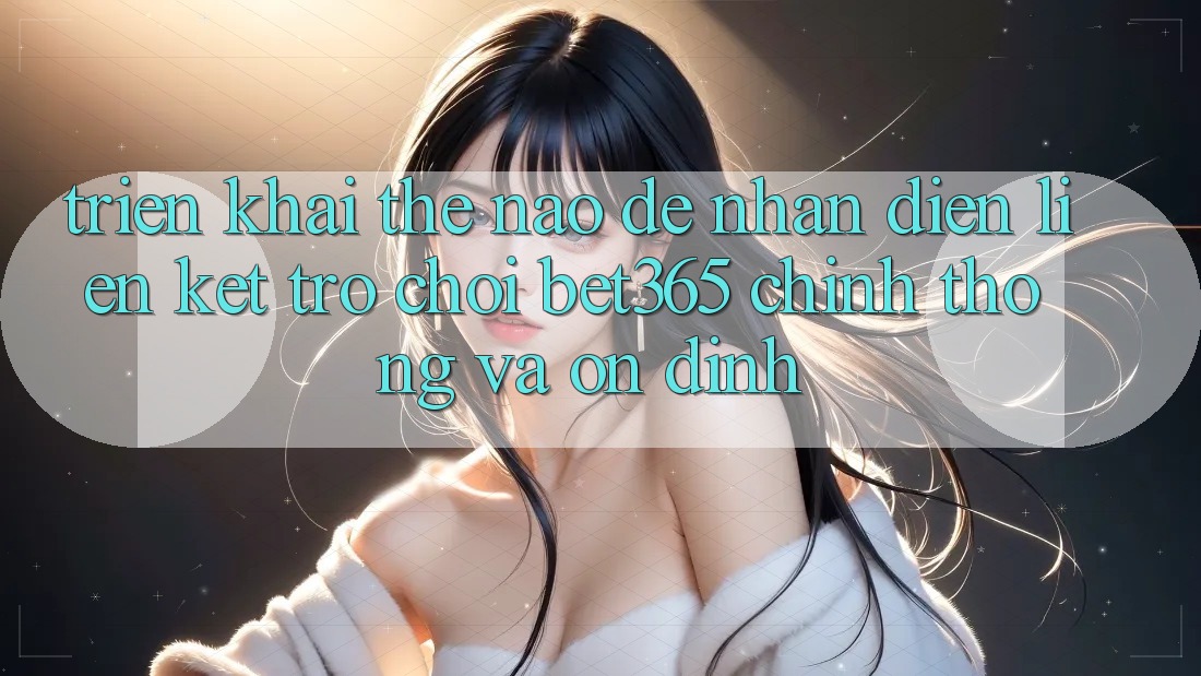 Triển khai thế nào để nhận diện Liên kết Trò chơi bet365 chính thống và ổn định? Triển khai thế nào để nhận diện Liên kết Trò chơi bet365 chính thống và ổn định?