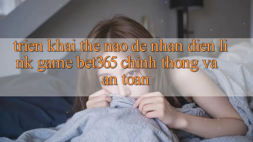 Triển khai thế nào để nhận diện Link Game bet365 chính thống và an toàn? Triển khai thế nào để nhận diện Link Game bet365 chính thống và an toàn?