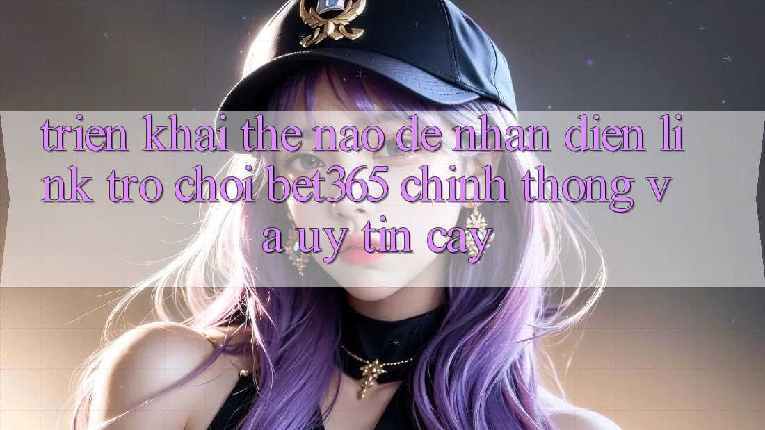 Triển khai thế nào để nhận diện Link Trò chơi bet365 chính thống và uy tín cậy?