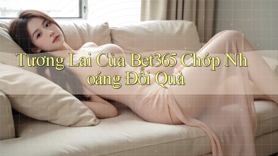 Tương Lai Của Bet365 Chớp Nhoáng Đổi Quà Tương Lai Của Bet365 Chớp Nhoáng Đổi Quà