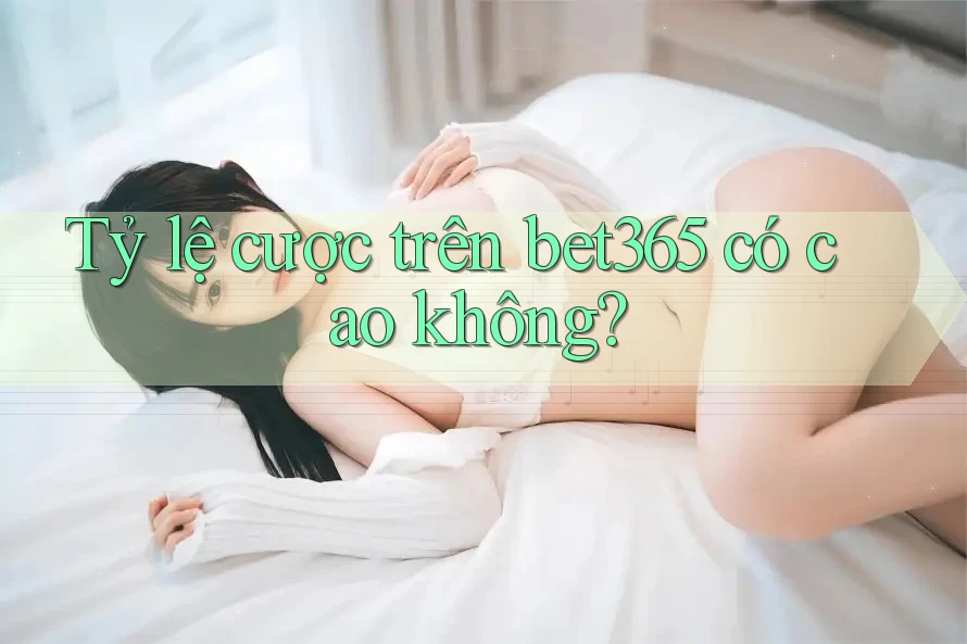 Tỷ lệ cược trên bet365 có cao không? Tỷ lệ cược trên bet365 có cao không?