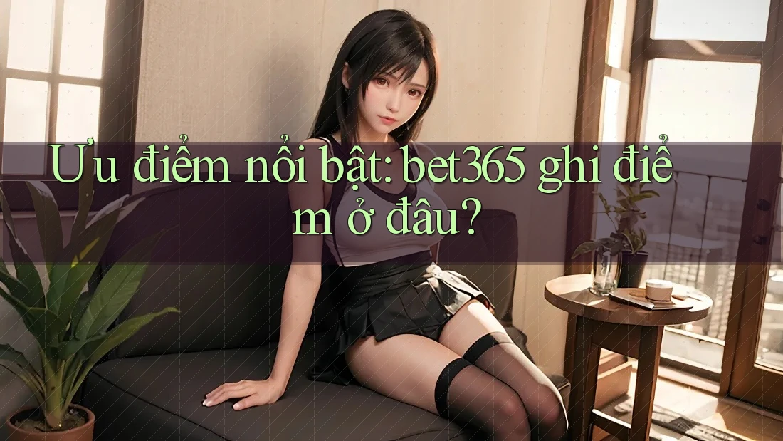 Ưu điểm nổi bật: bet365 ghi điểm ở đâu? Ưu điểm nổi bật: bet365 ghi điểm ở đâu?