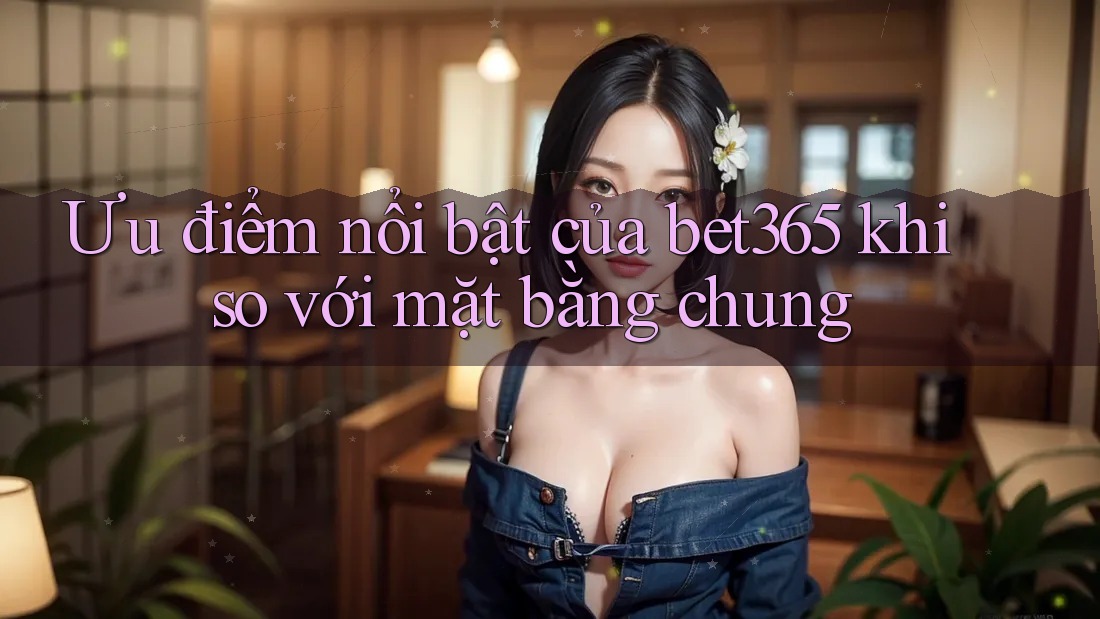 Ưu điểm nổi bật của bet365 khi so với mặt bằng chung Ưu điểm nổi bật của bet365 khi so với mặt bằng chung