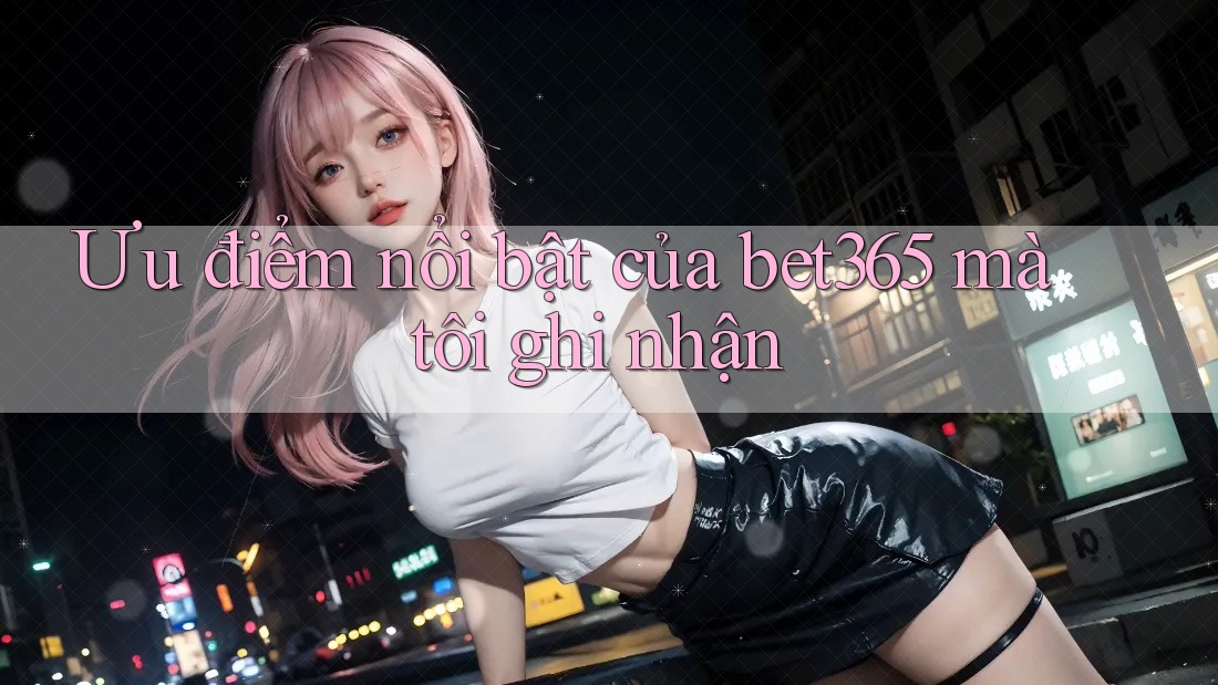 Ưu điểm nổi bật của bet365 mà tôi ghi nhận Ưu điểm nổi bật của bet365 mà tôi ghi nhận