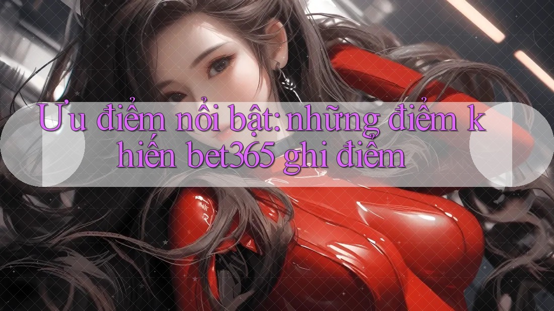 Ưu điểm nổi bật: những điểm khiến bet365 ghi điểm