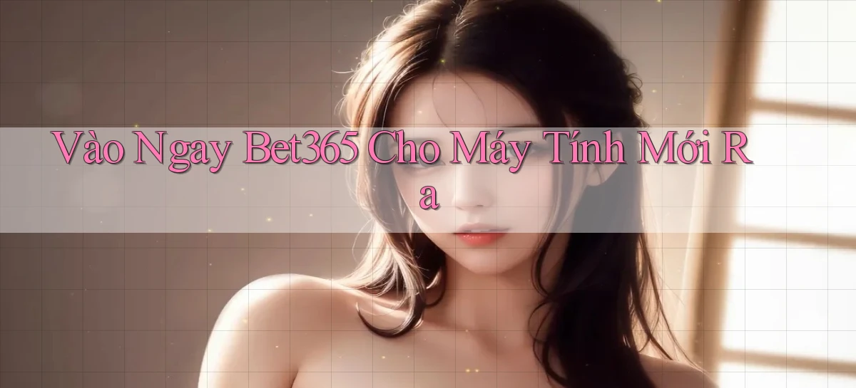 vào ngay bet365 cho máy tính mới ra
