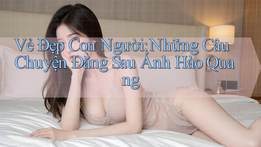 Vẻ Đẹp Con Người: Những Câu Chuyện Đằng Sau Ánh Hào Quang Vẻ Đẹp Con Người: Những Câu Chuyện Đằng Sau Ánh Hào Quang