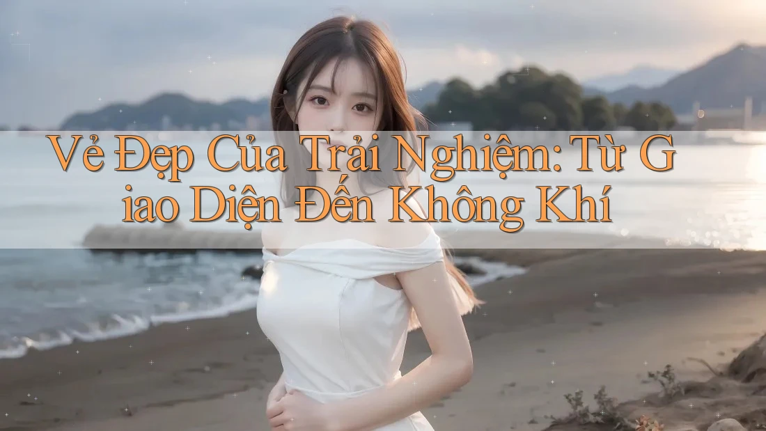 Vẻ Đẹp Của Trải Nghiệm: Từ Giao Diện Đến Không Khí