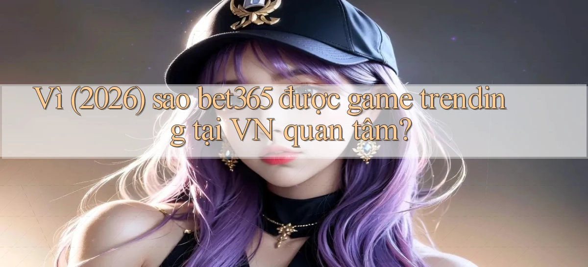 Vì (2026) sao bet365 được game trending tại VN quan tâm