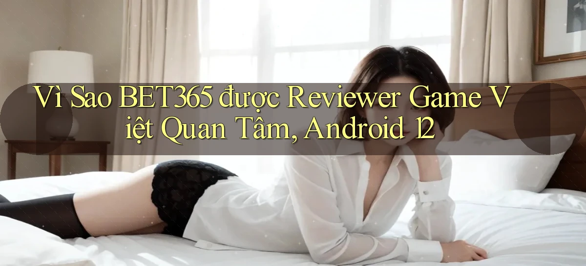 Vì sao Bet365 được reviewer game Việt quan tâm, Android 12
