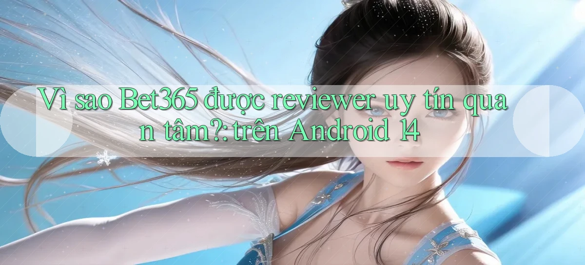 Vì sao Bet365 được reviewer uy tín quan tâm trên Android 14