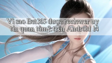 Vì sao Bet365 được reviewer uy tín quan tâm trên Android 14