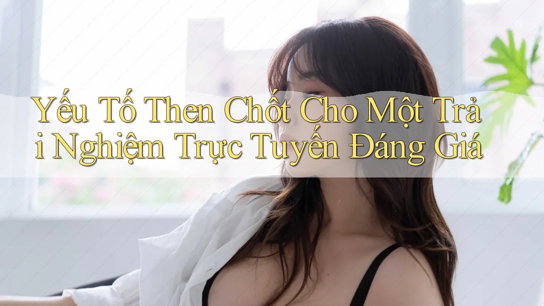Yếu Tố Then Chốt Cho Một Trải Nghiệm Trực Tuyến Đáng Giá Yếu Tố Then Chốt Cho Một Trải Nghiệm Trực Tuyến Đáng Giá